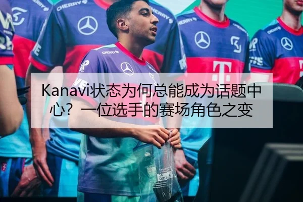 Kanavi状态为何总能成为话题中心？一位选手的赛场角色之变